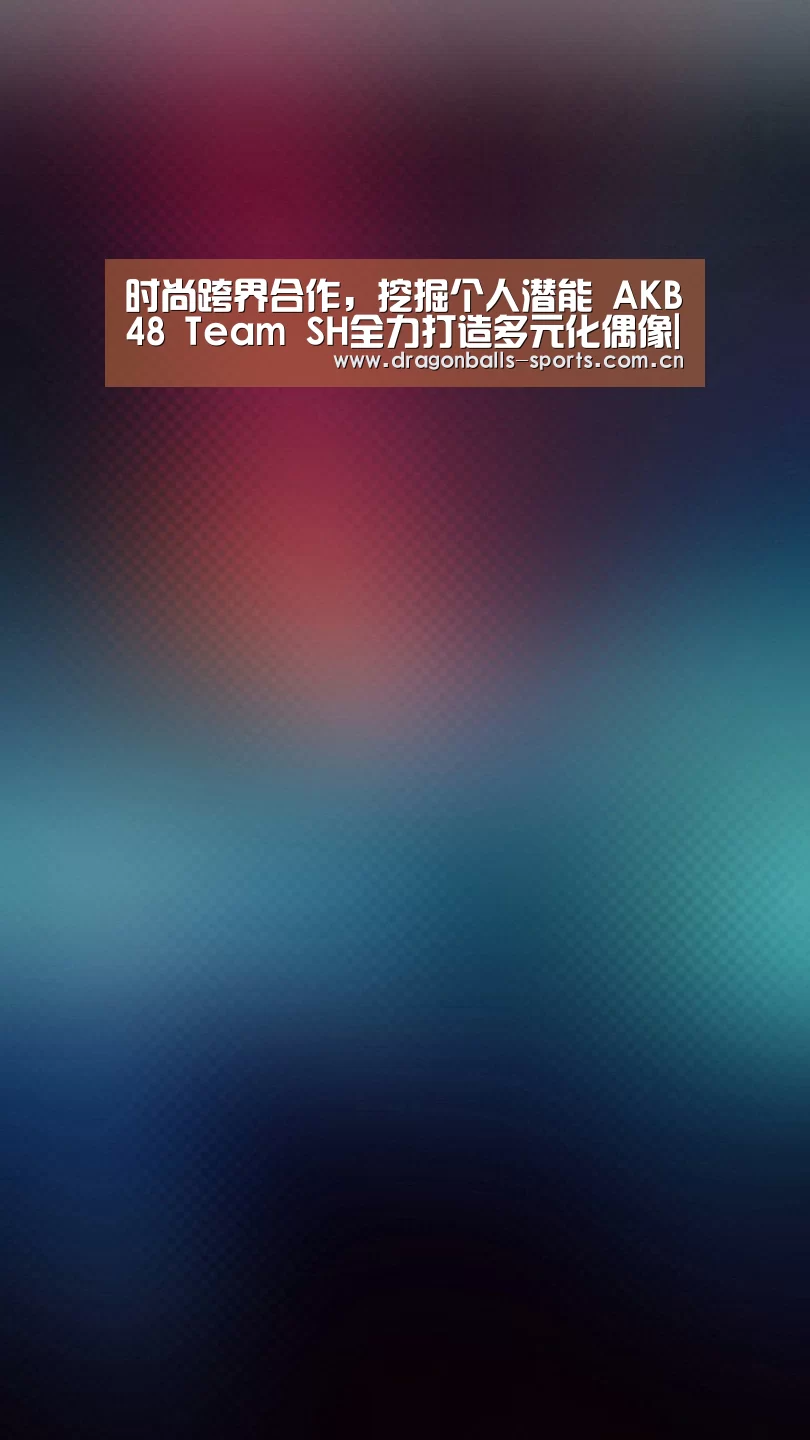 时尚跨界合作,挖掘个人潜能 AKB48 Team SH全力打造多元化偶像| 赛事数据直播(图1) 篮球直播
